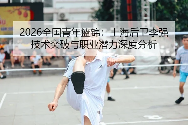 2026全国青年篮锦：上海后卫李强技术突破与职业潜力深度分析