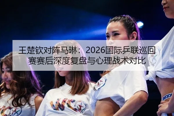 王楚钦对阵马琳：2026国际乒联巡回赛赛后深度复盘与心理战术对比